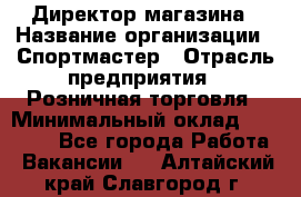 Директор магазина › Название организации ­ Спортмастер › Отрасль предприятия ­ Розничная торговля › Минимальный оклад ­ 39 000 - Все города Работа » Вакансии   . Алтайский край,Славгород г.